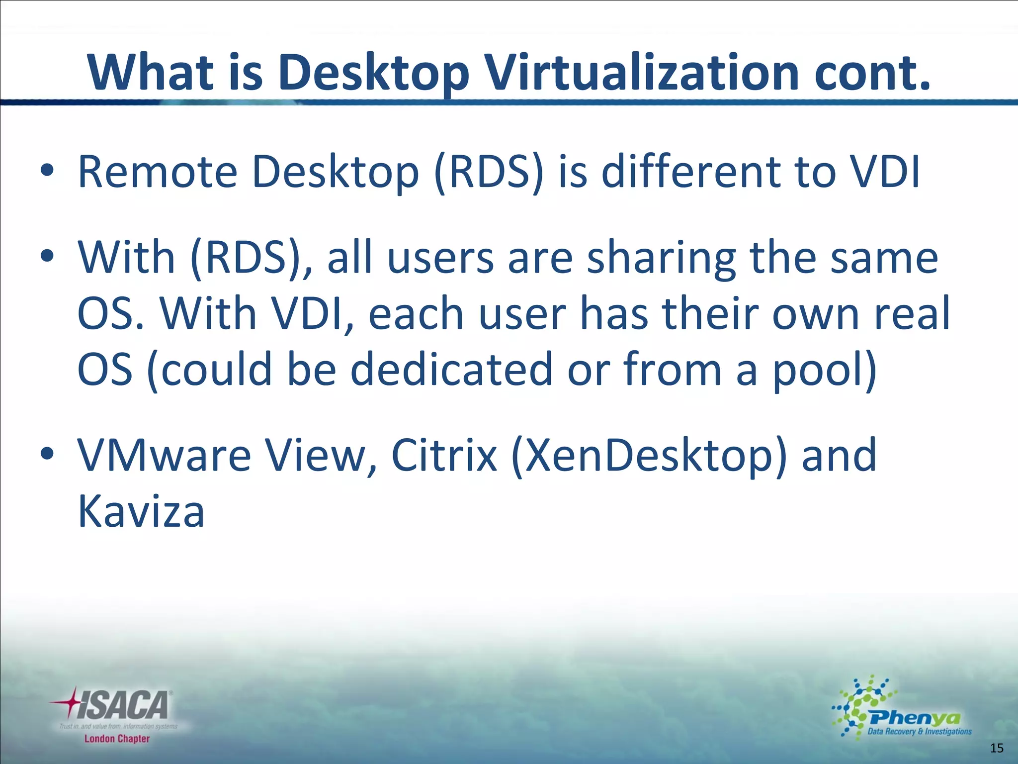 Remote Desktop (RDS) is different to VDI With (RDS), all users are sharing the same OS. With VDI, each user has their own real OS (could be dedicated or from a pool) VMware View, Citrix (XenDesktop) and Kaviza What is Desktop Virtualization cont. 