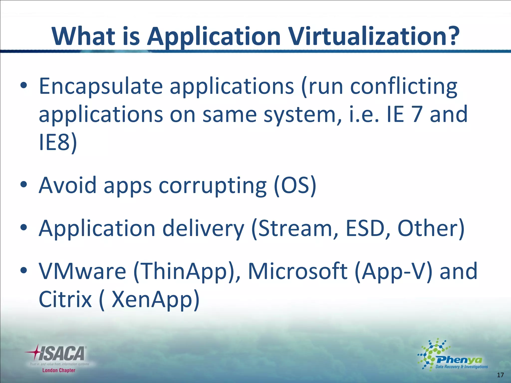 Encapsulate applications (run conflicting applications on same system, i.e. IE 7 and IE8) Avoid apps corrupting (OS) Application delivery (Stream, ESD, Other) VMware (ThinApp), Microsoft (App-V) and Citrix ( XenApp) What is Application Virtualization? 