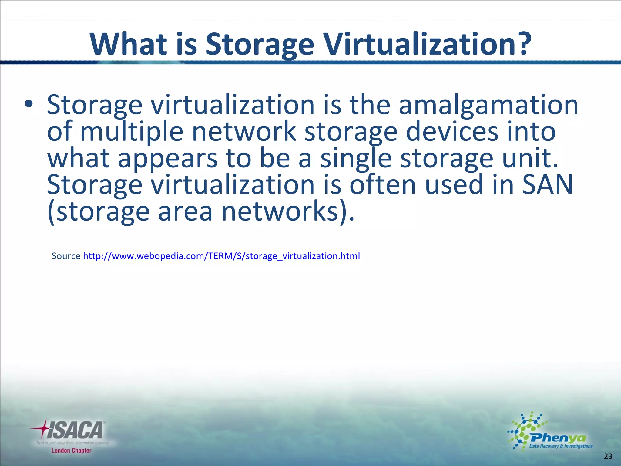 Storage virtualization is the amalgamation of multiple network storage devices into what appears to be a single storage unit.  Storage virtualization is often used in SAN (storage area networks). Source  http :// www.webopedia.com/TERM/S/storage_virtualization.html What is Storage Virtualization? 