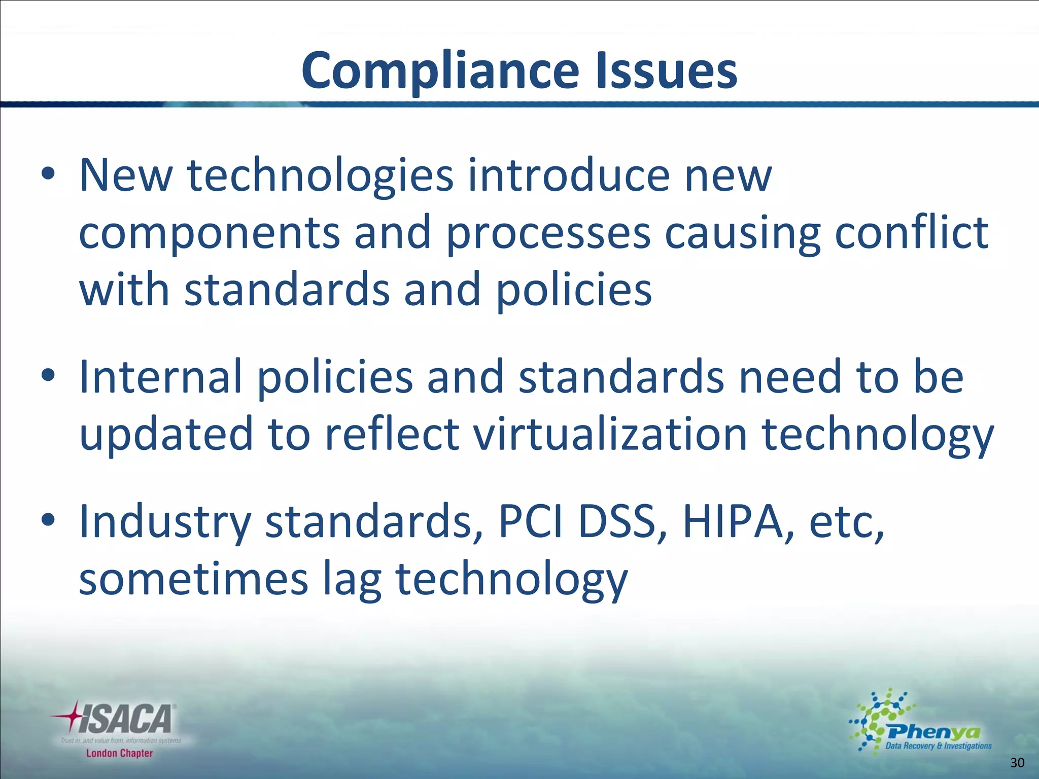 New technologies introduce new components and processes causing conflict with standards and policies Internal policies and standards need to be updated to reflect virtualization technology Industry standards, PCI DSS, HIPA, etc, sometimes lag technology Compliance Issues 