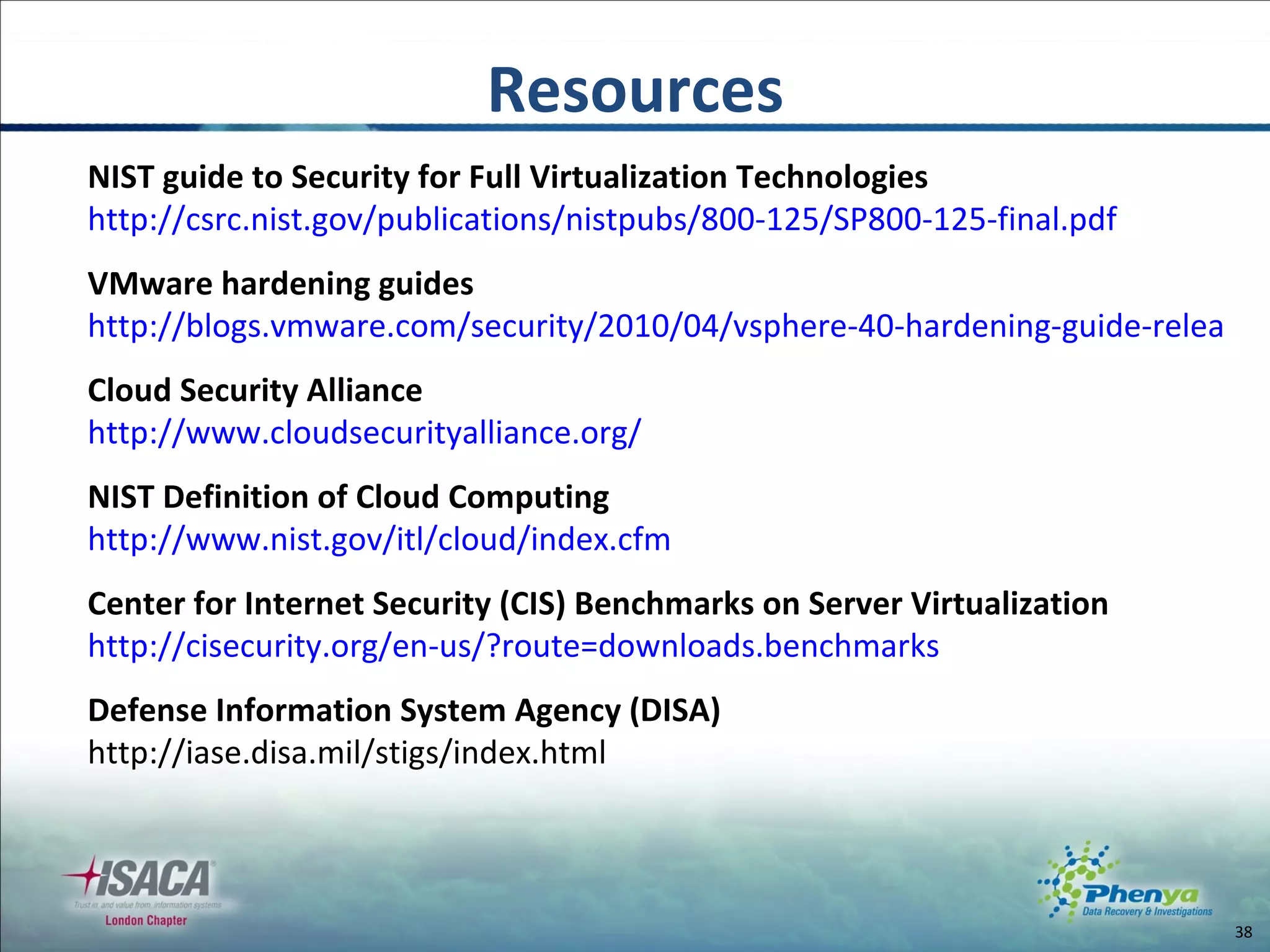 Resources NIST guide to Security for Full Virtualization Technologies http://csrc.nist.gov/publications/nistpubs/800-125/SP800-125-final.pdf VMware hardening guides  http://blogs.vmware.com/security/2010/04/vsphere-40-hardening-guide-released.html Cloud Security Alliance http://www.cloudsecurityalliance.org/ NIST Definition of Cloud Computing  http://www.nist.gov/itl/cloud/index.cfm Center for Internet Security (CIS) Benchmarks on Server Virtualization http://cisecurity.org/en-us/?route=downloads.benchmarks Defense Information System Agency (DISA) http://iase.disa.mil/stigs/index.html 