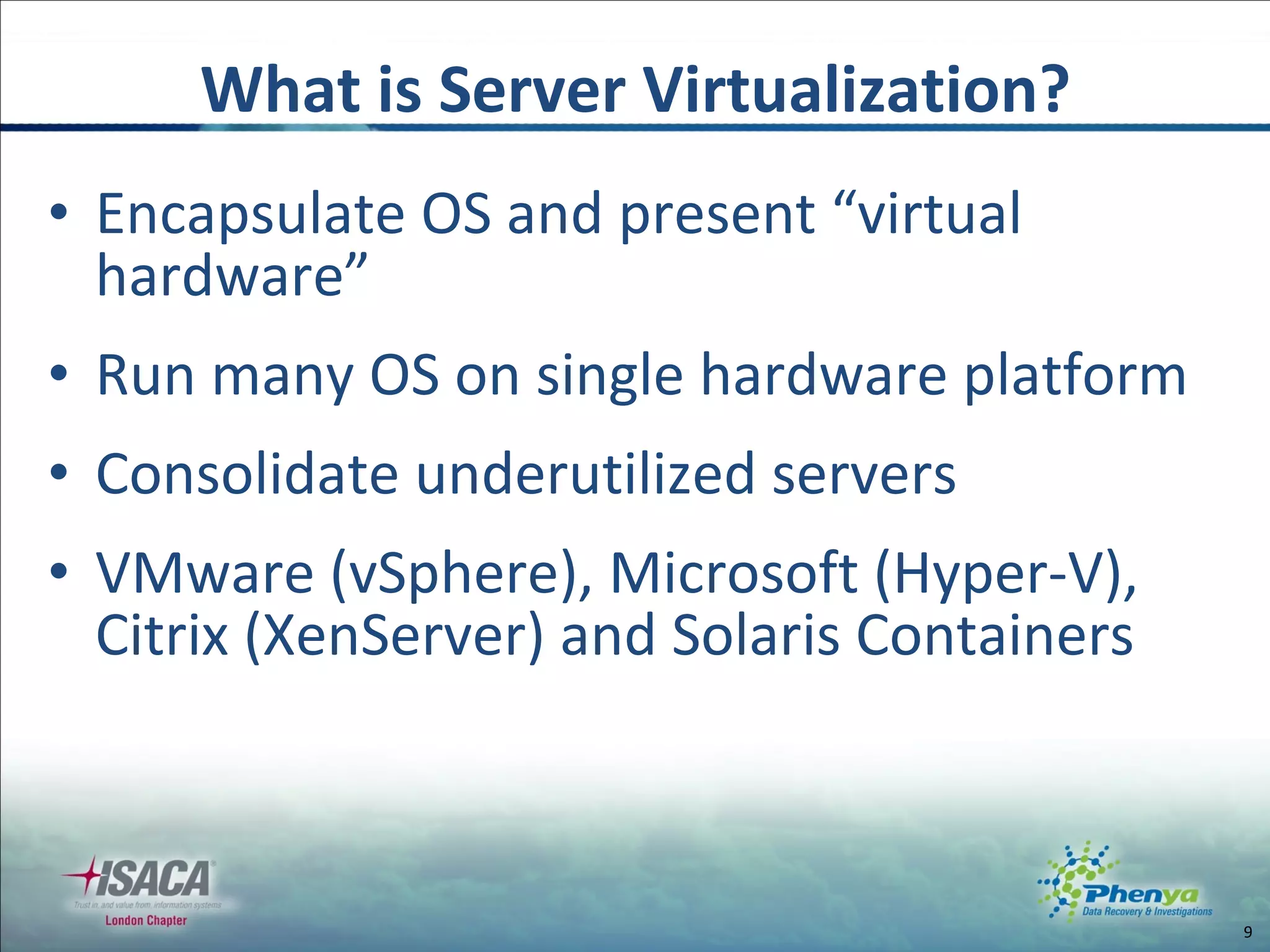 Encapsulate OS and present “virtual hardware” Run many OS on single hardware platform Consolidate underutilized servers VMware (vSphere), Microsoft (Hyper-V), Citrix (XenServer) and Solaris Containers What is Server Virtualization? 