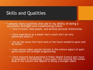 Skills and Qualities
• I possess many qualities that aid in my ability of being a
successful Strength and Conditioning Coach.
• I love to teach, help people, and develop personal relationships
• I have experience as a player and a coach and I am very
passionate about it
• I do not shy away from hard work or the hours needed to grow and
be better
• I have always taken special interest in the science aspect of sport
performance and strength programming
• I have majored and graduated in Public Health Science and I have
an Associates in Kinesiology; I have spent time learning the human
body in the context that applies to being a strength coach.
 