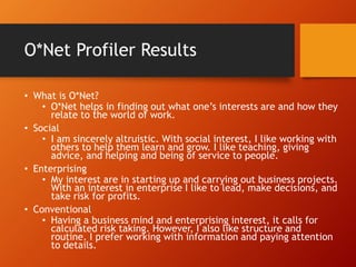 O*Net Profiler Results
• What is O*Net?
• O*Net helps in finding out what one’s interests are and how they
relate to the world of work.
• Social
• I am sincerely altruistic. With social interest, I like working with
others to help them learn and grow. I like teaching, giving
advice, and helping and being of service to people.
• Enterprising
• My interest are in starting up and carrying out business projects.
With an interest in enterprise I like to lead, make decisions, and
take risk for profits.
• Conventional
• Having a business mind and enterprising interest, it calls for
calculated risk taking. However, I also like structure and
routine. I prefer working with information and paying attention
to details.
 