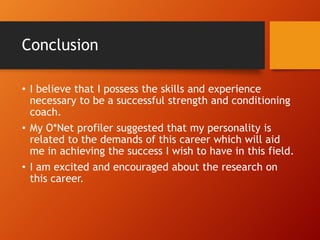 Conclusion
• I believe that I possess the skills and experience
necessary to be a successful strength and conditioning
coach.
• My O*Net profiler suggested that my personality is
related to the demands of this career which will aid
me in achieving the success I wish to have in this field.
• I am excited and encouraged about the research on
this career.
 