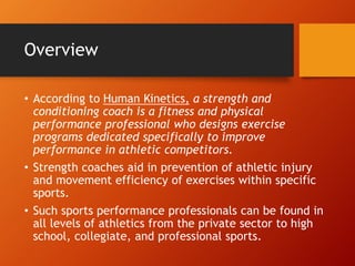 Overview
• According to Human Kinetics, a strength and
conditioning coach is a fitness and physical
performance professional who designs exercise
programs dedicated specifically to improve
performance in athletic competitors.
• Strength coaches aid in prevention of athletic injury
and movement efficiency of exercises within specific
sports.
• Such sports performance professionals can be found in
all levels of athletics from the private sector to high
school, collegiate, and professional sports.
 