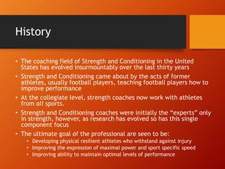History
• The coaching field of Strength and Conditioning in the United
States has evolved insurmountably over the last thirty years
• Strength and Conditioning came about by the acts of former
athletes, usually football players, teaching football players how to
improve performance
• At the collegiate level, strength coaches now work with athletes
from all sports.
• Strength and Conditioning coaches were initially the “experts” only
in strength, however, as research has evolved so has this single
component focus
• The ultimate goal of the professional are seen to be:
• Developing physical resilient athletes who withstand against injury
• Improving the expression of maximal power and sport specific speed
• Improving ability to maintain optimal levels of performance
 