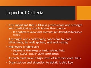 Important Criteria
• It is important that a fitness professional and strength
and conditioning coach knows the science
• It is critical to know what exercises get desired performance
results
• A strength and conditioning coach has to lead
effectively, be well spoken, and motivating
• Necessary credentials:
• Degrees in Kinesiology or health related field.
• CSCS, CSCCa, and/or USAW certification
• A coach must have a high level of interpersonal skills
• Organization and attention to detail is also key
 