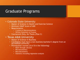 Graduate Programs
• Colorado State University
• Master of Science in Health and Exercise Science
• Minimum GMAT Score of 600
• Requirements
• 3 Letters of Recommendation
• Written Statement of Purpose
• Coursework Only, No Thesis (Plan C)
• Texas A&M University
• Master of Science in Business
• Candidates must have a non-business bachelor’s degree from an
accredited university
• Prerequisite courses (A or B in the following)
• Math through calculus
• Microeconomics
• Macroeconomics
• Statistics including regression analysis
 