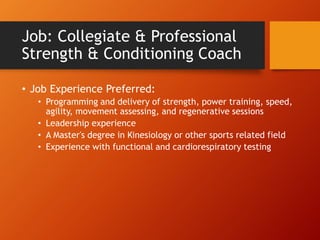 Job: Collegiate & Professional
Strength & Conditioning Coach
• Job Experience Preferred:
• Programming and delivery of strength, power training, speed,
agility, movement assessing, and regenerative sessions
• Leadership experience
• A Master's degree in Kinesiology or other sports related field
• Experience with functional and cardiorespiratory testing
 
