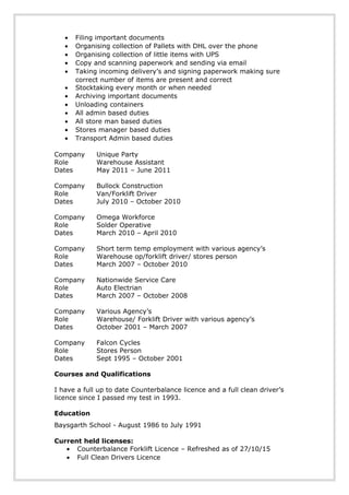 • Filing important documents
• Organising collection of Pallets with DHL over the phone
• Organising collection of little items with UPS
• Copy and scanning paperwork and sending via email
• Taking incoming delivery’s and signing paperwork making sure
correct number of items are present and correct
• Stocktaking every month or when needed
• Archiving important documents
• Unloading containers
• All admin based duties
• All store man based duties
• Stores manager based duties
• Transport Admin based duties
Company Unique Party
Role Warehouse Assistant
Dates May 2011 – June 2011
Company Bullock Construction
Role Van/Forklift Driver
Dates July 2010 – October 2010
Company Omega Workforce
Role Solder Operative
Dates March 2010 – April 2010
Company Short term temp employment with various agency’s
Role Warehouse op/forklift driver/ stores person
Dates March 2007 – October 2010
Company Nationwide Service Care
Role Auto Electrian
Dates March 2007 – October 2008
Company Various Agency’s
Role Warehouse/ Forklift Driver with various agency’s
Dates October 2001 – March 2007
Company Falcon Cycles
Role Stores Person
Dates Sept 1995 – October 2001
Courses and Qualifications
I have a full up to date Counterbalance licence and a full clean driver’s
licence since I passed my test in 1993.
Education
Baysgarth School - August 1986 to July 1991
Current held licenses:
• Counterbalance Forklift Licence – Refreshed as of 27/10/15
• Full Clean Drivers Licence
 