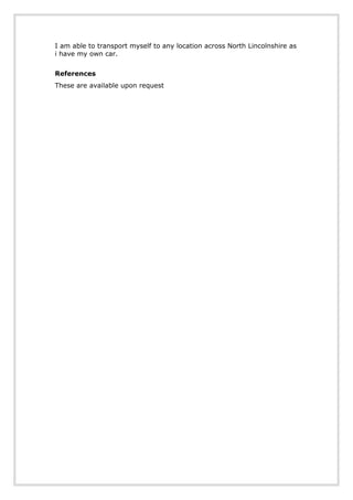 I am able to transport myself to any location across North Lincolnshire as
i have my own car.
References
These are available upon request
 