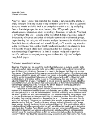 Kevin McDevitt
Women’s Studies
Analysis Paper- One of the goals for this course is developing the ability to
apply concepts from the course to the content of your lives. This assignment
asks you to take a critical look at an everyday event or a text by analyzing
from a feminist perspective some lecture, film, TV episode, poem,
advertisement, interaction, style, technology, document or website. Your task
is to “unpack” the text – looking at the ways that it does or does not support
the equality of women and other historically oppressed or alienated groups.
In performing this task you will want to analyze the context in which it exists
(how is it framed, advertised, and attended) and you’ll want to pay attention
to the reception of the event or text by audience members or attendees. You
will need to bring in ideas from the readings for this course, as well as
outside readings if appropriate (at least 5 sources total) and to provide
specific evidence to support your argument about the object of analysis.
Length 6-8 pages.
The beauty stereotype in women
Beyonce Knowles may be one of the most influential women in today’s society. Girls
and women of all ages aspire to make some of Beyonce’s traits and mannerisms their
own. In Beyonce’s hit album, Beyonce, it is clear to the listener that Beyonce is more
than aware of the issues with the way women are depicted in society. She does not only
write songs about the issues with beauty, but voices to the public about being a feminist
and the gender inequalities that women are still plagued with in 2014. Beyonce’s self-
entitled album, and fastest selling record in iTunes history, has sold over one million
albums in less than a week. ‘The Queen of Music’ ignited a powerful debate about her
brand of feminism, and the album has been praised as a “feminist manifesto for black
womanhood” (policymic.com). However, the album does not restrict equality and
respect to black women alone, but to all women.
Beyonce is an inspiring, iconic woman, who believes in gender equality, and that
women as a whole need to step up and take the lead. She quotes, “We need to reshape
our own perception of how we view ourselves. We have to step up as women and take
the lead. I guess I am a modern-day feminist. I do believe in equality. Why do you have
to choose what type of woman you are? Why do you have to label yourself anything?”
(Knowles, Beyonce) Not to mention, Beyonce’s track 11, Flawless features a minute
and a half excerpt of Chimamanda Ngozi Adichie’s feminist empowerment speech of
Nigerian author, Adichie. The album’s press release states that the album is “a non-
linear journey through the thoughts and visions of Beyonce.” The music videos, which
includes videos that Beyonce directed herself, were filmed across the world, including
New York, Los Angeles, Paris, Brazil, and her very own hometown of Houston, Texas.
Considering Beyonce’s viewpoints and outlook on society and how it still oppresses
women, were the locations chosen to film her videos merely based on the locations
scenery? I think not. Beyonce has continuously spoken out, and has been a role-model
 