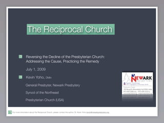 The Reciprocal Church


                Reversing the Decline of the Presbyterian Church:
                Addressing the Cause, Practicing the Remedy

                July 1, 2009

                Kevin Yoho, DMin

                General Presbyter, Newark Presbytery

                Synod of the Northeast

                Presbyterian Church (USA)


For more information about the Reciprocal Church, please contact the author, Dr. Kevin Yoho kevin@newarkpresbytery.org .
 