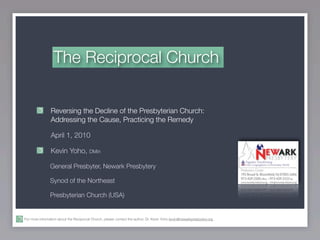 The Reciprocal Church


                Reversing the Decline of the Presbyterian Church:
                Addressing the Cause, Practicing the Remedy

                April 1, 2010

                Kevin Yoho, DMin

                General Presbyter, Newark Presbytery

                Synod of the Northeast

                Presbyterian Church (USA)


For more information about the Reciprocal Church, please contact the author, Dr. Kevin Yoho kevin@newarkpresbytery.org .
 