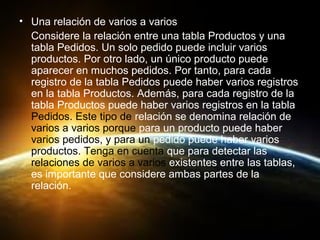 • Una relación de varios a varios
Considere la relación entre una tabla Productos y una
tabla Pedidos. Un solo pedido puede incluir varios
productos. Por otro lado, un único producto puede
aparecer en muchos pedidos. Por tanto, para cada
registro de la tabla Pedidos puede haber varios registros
en la tabla Productos. Además, para cada registro de la
tabla Productos puede haber varios registros en la tabla
Pedidos. Este tipo de relación se denomina relación de
varios a varios porque para un producto puede haber
varios pedidos, y para un pedido puede haber varios
productos. Tenga en cuenta que para detectar las
relaciones de varios a varios existentes entre las tablas,
es importante que considere ambas partes de la
relación.
 