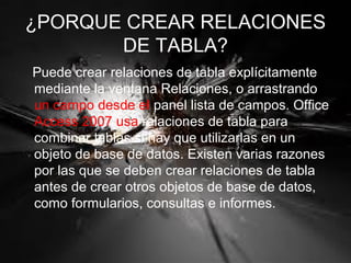 ¿PORQUE CREAR RELACIONES
DE TABLA?
Puede crear relaciones de tabla explícitamente
mediante la ventana Relaciones, o arrastrando
un campo desde el panel lista de campos. Office
Access 2007 usa relaciones de tabla para
combinar tablas si hay que utilizarlas en un
objeto de base de datos. Existen varias razones
por las que se deben crear relaciones de tabla
antes de crear otros objetos de base de datos,
como formularios, consultas e informes.
 