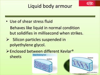 Liquid body armour
• Use of shear stress fluid
Behaves like liquid in normal condition
but solidifies in millisecond when strikes.
 Silicon particles suspended in
polyethylene glycol.
Enclosed between different Kevlar®
sheets
 