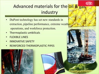 Advanced materials for the oil & gas
industry
• DuPont technology has set new standards in
extraction, pipeline performance, extreme weather
operations, and workforce protection.
• Thermoplastic umbilicals
• FLEXIBLE LINES
• INNOVATIVE SAFETY
• REINFORCED THERMOPLASTIC PIPES
 