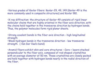 •Various grades of Kevlar fibers: Kevlar-29, 49, 149 (Kevlar-49 is the
more commonly used in composite structures) and Kevlar 981.
•X-ray diffraction: the structure of Kevlar-49 consists of rigid linear
molecular chains that are highly oriented in the fiber axis direction, with
the chains held together in the transverse direction by hydrogen bonds.
Thus, the polymer molecules form rigid planar sheets.
•Strong covalent bonds in the fiber axis direction - high longitudinal
strength
•Weak hydrogen bonds in the transverse direction - low transverse
strength. ( Van Der Vaal’s bond)
•Aramid fibers exhibit skin and core structures – Core = layers stacked
perpendicular to the fiber axis, composed of rod-shaped crystallites
with an average diameter of 50 nm. These crystallites are closely packed
and held together with hydrogen bonds nearly in the radial direction of
the fiber.
 
