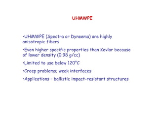 •UHMWPE (Spectra or Dyneema) are highly
anisotropic fibers
•Even higher specific properties than Kevlar because
of lower density (0.98 g/cc)
•Limited to use below 120°C
•Creep problems; weak interfaces
•Applications – ballistic impact-resistant structures
UHMWPE
 