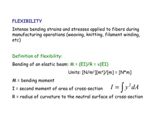 FLEXIBILITY
Intense bending strains and stresses applied to fibers during
manufacturing operations (weaving, knitting, filament winding,
etc)
Definition of flexibility:
Bending of an elastic beam: M = (EI)/R = κ(EI)
Units: [N/m2
][m4
]/[m] = [N*m]
M = bending moment
I = second moment of area of cross-section
R = radius of curvature to the neutral surface of cross-section
∫= dAyI 2
 