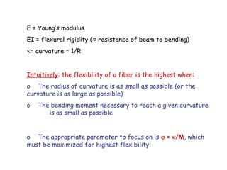 E = Young’s modulus
EI = flexural rigidity (≈ resistance of beam to bending)
κ= curvature = 1/R
Intuitively: the flexibility of a fiber is the highest when:
o The radius of curvature is as small as possible (or the
curvature is as large as possible)
o The bending moment necessary to reach a given curvature
is as small as possible
o The appropriate parameter to focus on is ϕ = κ/M, which
must be maximized for highest flexibility.
 