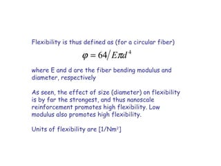 Flexibility is thus defined as (for a circular fiber)
where E and d are the fiber bending modulus and
diameter, respectively
As seen, the effect of size (diameter) on flexibility
is by far the strongest, and thus nanoscale
reinforcement promotes high flexibility. Low
modulus also promotes high flexibility.
Units of flexibility are [1/Nm2
]
4
64 dEπϕ =
 