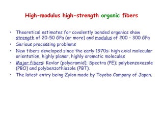 High-modulus high-strength organic fibers
• Theoretical estimates for covalently bonded organics show
strength of 20-50 GPa (or more) and modulus of 200 – 300 GPa
• Serious processing problems
• New fibers developed since the early 1970s: high axial molecular
orientation, highly planar, highly aromatic molecules
• Major fibers: Kevlar (polyaramid); Spectra (PE); polybenzoxazole
(PBO) and polybenzothiazole (PBT).
• The latest entry being Zylon made by Toyobo Company of Japan.
 