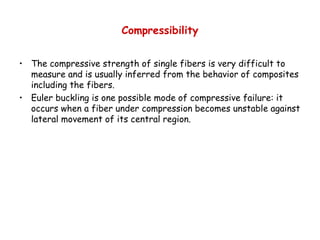 Compressibility
• The compressive strength of single fibers is very difficult to
measure and is usually inferred from the behavior of composites
including the fibers.
• Euler buckling is one possible mode of compressive failure: it
occurs when a fiber under compression becomes unstable against
lateral movement of its central region.
 