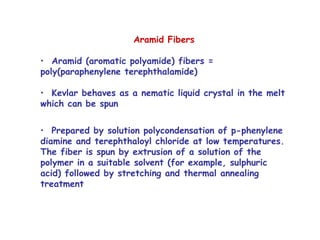 Aramid Fibers
• Aramid (aromatic polyamide) fibers =
poly(paraphenylene terephthalamide)
• Kevlar behaves as a nematic liquid crystal in the melt
which can be spun
• Prepared by solution polycondensation of p-phenylene
diamine and terephthaloyl chloride at low temperatures.
The fiber is spun by extrusion of a solution of the
polymer in a suitable solvent (for example, sulphuric
acid) followed by stretching and thermal annealing
treatment
 