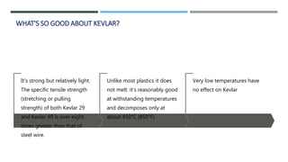 WHAT'S SO GOOD ABOUT KEVLAR?
It's strong but relatively light.
The specific tensile strength
(stretching or pulling
strength) of both Kevlar 29
and Kevlar 49 is over eight
times greater than that of
steel wire.
Unlike most plastics it does
not melt: it's reasonably good
at withstanding temperatures
and decomposes only at
about 450°C (850°F).
Very low temperatures have
no effect on Kevlar
 