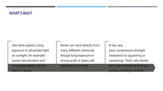 WHAT'S BAD?
Like other plastics, long
exposure to ultraviolet light
(in sunlight, for example)
causes discoloration and
some degradation of the
fibers in Kevlar.
Kevlar can resist attacks from
many different chemicals,
though long exposure to
strong acids or bases will
degrade it over time.
It has very
poor compressive strength
(resistance to squashing or
squeezing). That's why Kevlar
isn't used instead of steel as a
primary building material.
 