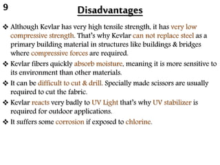 Disadvantages
 Although Kevlar has very high tensile strength, it has very low
compressive strength. That’s why Kevlar can not replace steel as a
primary building material in structures like buildings & bridges
where compressive forces are required.
 Kevlar fibers quickly absorb moisture, meaning it is more sensitive to
its environment than other materials.
 It can be difficult to cut & drill. Specially made scissors are usually
required to cut the fabric.
 Kevlar reacts very badly to UV Light that’s why UV stabilizer is
required for outdoor applications.
 It suffers some corrosion if exposed to chlorine.
9
 