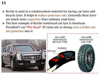  Kevlar is used as a reinforcement material for racing car tyres and
bicycle tyres. It helps to reduce puncture rate. Generally these tyres
are much more expensive than ordinary road tyres.
 The best example of Kevlar reinforced car tyre is American
President’s car “The Beast”. It’s tyres are so strong even a bullet can
not penetrate into it.
11
 