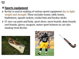 Sports equipment
 Kevlar is used in making of various sports equipment due to light
weight and strength. These includes tennis, table tennis,
badminton, squash rackets, cricket bats and hockey sticks.
 F1 race car parts and body, sport shoes, snow boards, skate boards,
surf boards, gloves, racquets, motor sport helmets etc are also
madeup from Kevlar.
12
 