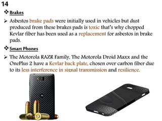 Brakes
 Asbestos brake pads were initially used in vehicles but dust
produced from these brakes pads is toxic that’s why chopped
Kevlar fiber has been used as a replacement for asbestos in brake
pads.
Smart Phones
 The Motorola RAZR Family, The Motorola Droid Maxx and the
OnePlus 2 have a Kevlar back plate, chosen over carbon fiber due
to its less interference in signal transmission and resilience.
14
 