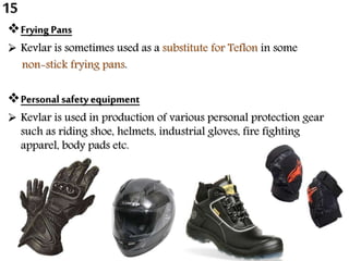 Frying Pans
 Kevlar is sometimes used as a substitute for Teflon in some
non-stick frying pans.
Personal safety equipment
 Kevlar is used in production of various personal protection gear
such as riding shoe, helmets, industrial gloves, fire fighting
apparel, body pads etc.
15
 