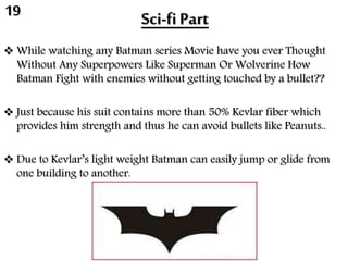 Sci-fi Part
 While watching any Batman series Movie have you ever Thought
Without Any Superpowers Like Superman Or Wolverine How
Batman Fight with enemies without getting touched by a bullet??
 Just because his suit contains more than 50% Kevlar fiber which
provides him strength and thus he can avoid bullets like Peanuts..
 Due to Kevlar’s light weight Batman can easily jump or glide from
one building to another.
19
 
