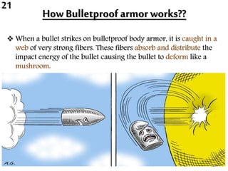 How Bulletproof armor works??
 When a bullet strikes on bulletproof body armor, it is caught in a
web of very strong fibers. These fibers absorb and distribute the
impact energy of the bullet causing the bullet to deform like a
mushroom.
21
 