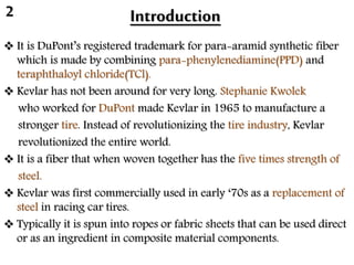 Introduction
 It is DuPont’s registered trademark for para-aramid synthetic fiber
which is made by combining para-phenylenediamine(PPD) and
teraphthaloyl chloride(TCl).
 Kevlar has not been around for very long. Stephanie Kwolek
who worked for DuPont made Kevlar in 1965 to manufacture a
stronger tire. Instead of revolutionizing the tire industry, Kevlar
revolutionized the entire world.
 It is a fiber that when woven together has the five times strength of
steel.
 Kevlar was first commercially used in early ‘70s as a replacement of
steel in racing car tires.
 Typically it is spun into ropes or fabric sheets that can be used direct
or as an ingredient in composite material components.
2
 