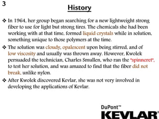 History
 In 1964, her group began searching for a new lightweight strong
fiber to use for light but strong tires. The chemicals she had been
working with at that time, formed liquid crystals while in solution,
something unique to those polymers at the time.
 The solution was cloudy, opalescent upon being stirred, and of
low viscosity and usually was thrown away. However, Kwolek
persuaded the technician, Charles Smullen, who ran the "spinneret",
to test her solution, and was amazed to find that the fiber did not
break, unlike nylon.
 After Kwolek discovered Kevlar, she was not very involved in
developing the applications of Kevlar.
3
 