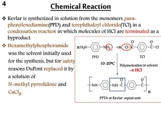 Chemical Reaction
 Kevlar is synthesized in solution from the monomers para-
phenylenediamine(PPD) and terephthaloyl chloride(TCl) in a
condensation reaction in which molecules of HCl are terminated as a
byproduct.
 Hexamethylphosphoramide
was the solvent initially used
for the synthesis, but for safety
reasons DuPont replaced it by
a solution of
N-methyl pyrrolidone and
CaCl .
-n HCl
n n
n2
10-20*C
4
 
