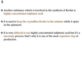  Another substance which is involved in the synthesis of Kevlar is
highly concentrated sulphuric acid.
 It is used to keep the crystalline Kevlar in the solution while it spins
in the spinneret.
 It is very difficult to use highly concentrated sulphuric acid but it’s a
necessary process, that’s why it is one of the most expensive step of
production.
5
 