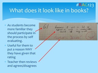  As students become
more familiar they
should participate in
the process by self
evaluating.
 Useful for them to
put a reason WHY
they have given that
rating
 Teacher then reviews
and agrees/disagrees
What does it look like in books?
#RAG123
 