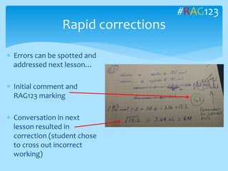  Errors can be spotted and
addressed next lesson…
 Initial comment and
RAG123 marking
 Conversation in next
lesson resulted in
correction (student chose
to cross out incorrect
working)
Rapid corrections
#RAG123
 