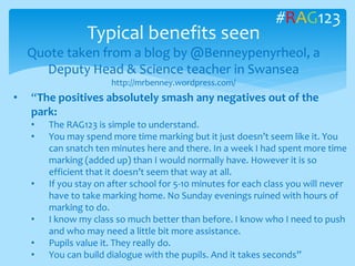 Typical benefits seen
Quote taken from a blog by @Benneypenyrheol, a
Deputy Head & Science teacher in Swansea
http://mrbenney.wordpress.com/
#RAG123
• “The positives absolutely smash any negatives out of the
park:
• The RAG123 is simple to understand.
• You may spend more time marking but it just doesn’t seem like it. You
can snatch ten minutes here and there. In a week I had spent more time
marking (added up) than I would normally have. However it is so
efficient that it doesn’t seem that way at all.
• If you stay on after school for 5-10 minutes for each class you will never
have to take marking home. No Sunday evenings ruined with hours of
marking to do.
• I know my class so much better than before. I know who I need to push
and who may need a little bit more assistance.
• Pupils value it. They really do.
• You can build dialogue with the pupils. And it takes seconds”
 
