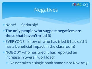  None! Seriously!
 The only people who suggest negatives are
those that haven’t tried it!
 EVERYONE I know of who has tried it has said it
has a beneficial impact in the classroom!
 NOBODY who has tried it has reported an
increase in overall workload!
 I’ve not taken a single book home since Nov 2013!
Negatives
#RAG123
 