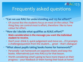  “Can we use RAG for understanding and 123 for effort?”
 Of course! But the students focus on most on the colour. The
thing they can control most is effort, therefore I like to have
colour for effort.
 “How do I decide what qualifies as R/A/G effort?”
 Main consideration is the message you want the individual
student to receive.
 Don’t over–think it, quick judgement and move on…if it prompts
a challenge/question from the student… great – that’s dialogue!
 “What about pupils taking books home for homework?”
 Personally I set homework on separate sheets and keep the
books. Alternatively just miss RAG123 for that lesson.
 Worth considering what’s going to have more impact on their
progress – your feedback or them having their book at home?
Frequently asked questions
#RAG123
 