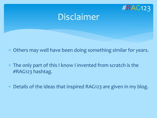  Others may well have been doing something similar for years.
 The only part of this I know I invented from scratch is the
#RAG123 hashtag.
 Details of the ideas that inspired RAG123 are given in my blog.
Disclaimer
#RAG123
 